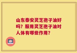 山东泰安灵芝孢子油好吗？服用灵芝孢子油对人体有哪些作用？