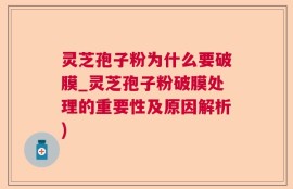 灵芝孢子粉为什么要破膜_灵芝孢子粉破膜处理的重要性及原因解析)