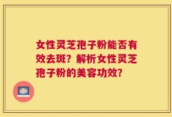女性灵芝孢子粉能否有效去斑？解析女性灵芝孢子粉的美容功效？