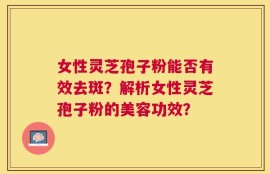 女性灵芝孢子粉能否有效去斑？解析女性灵芝孢子粉的美容功效？