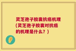 灵芝孢子胶囊抗癌机理(灵芝孢子胶囊对抗癌的机理是什么？)