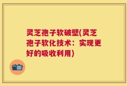 灵芝孢子软破壁(灵芝孢子软化技术：实现更好的吸收利用)