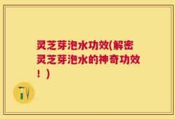 灵芝芽泡水功效(解密灵芝芽泡水的神奇功效！)