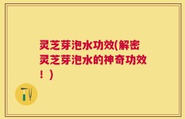 灵芝芽泡水功效(解密灵芝芽泡水的神奇功效！)