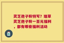 灵芝孢子粉特写？瑞草灵芝孢子粉一百元福利，都有哪些福利活动