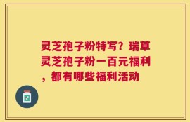 灵芝孢子粉特写？瑞草灵芝孢子粉一百元福利，都有哪些福利活动