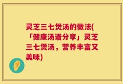 灵芝三七煲汤的做法(「健康汤谱分享」灵芝三七煲汤，营养丰富又美味)