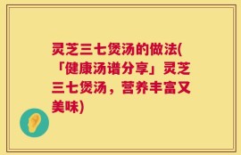 灵芝三七煲汤的做法(「健康汤谱分享」灵芝三七煲汤，营养丰富又美味)