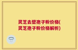 灵芝去壁孢子粉价格(灵芝孢子粉价格解析)