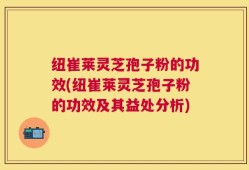 纽崔莱灵芝孢子粉的功效(纽崔莱灵芝孢子粉的功效及其益处分析)