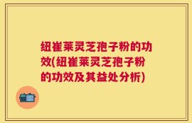 纽崔莱灵芝孢子粉的功效(纽崔莱灵芝孢子粉的功效及其益处分析)