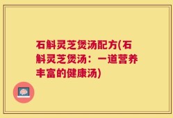石斛灵芝煲汤配方(石斛灵芝煲汤：一道营养丰富的健康汤)