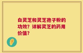 白灵芝和灵芝孢子粉的功效？详解灵芝的药用价值？