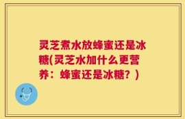 灵芝煮水放蜂蜜还是冰糖(灵芝水加什么更营养：蜂蜜还是冰糖？)