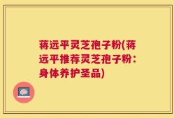 蒋远平灵芝孢子粉(蒋远平推荐灵芝孢子粉：身体养护圣品)