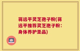 蒋远平灵芝孢子粉(蒋远平推荐灵芝孢子粉：身体养护圣品)