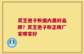 灵芝孢子粉国内最好品牌？灵芝孢子粉正规厂家哪家好
