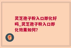 灵芝孢子粉入口即化好吗_灵芝孢子粉入口即化效果如何？