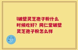 l破壁灵芝孢子粉什么时候吃好？同仁堂破壁灵芝孢子粉怎么样
