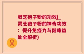 灵芝孢子粉的功效j_灵芝孢子粉的神奇功效：提升免疫力与健康益处全解析)