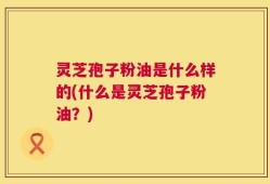 灵芝孢子粉油是什么样的(什么是灵芝孢子粉油？)