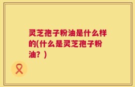 灵芝孢子粉油是什么样的(什么是灵芝孢子粉油？)