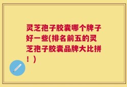 灵芝孢子胶囊哪个牌子好一些(排名前五的灵芝孢子胶囊品牌大比拼！)