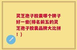 灵芝孢子胶囊哪个牌子好一些(排名前五的灵芝孢子胶囊品牌大比拼！)