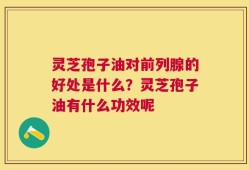 灵芝孢子油对前列腺的好处是什么？灵芝孢子油有什么功效呢