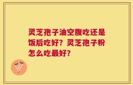 灵芝孢子油空腹吃还是饭后吃好？灵芝孢子粉怎么吃最好？