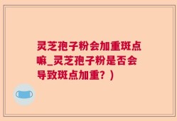 灵芝孢子粉会加重斑点嘛_灵芝孢子粉是否会导致斑点加重？)