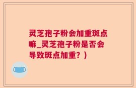 灵芝孢子粉会加重斑点嘛_灵芝孢子粉是否会导致斑点加重？)