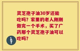 灵芝孢子油30岁还能吃吗？家里的老人刚刚做完一个手术，买了广药那个灵芝孢子油可以吃吗？
