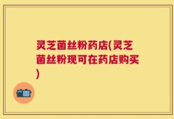 灵芝菌丝粉药店(灵芝菌丝粉现可在药店购买)