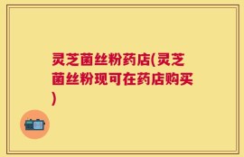灵芝菌丝粉药店(灵芝菌丝粉现可在药店购买)