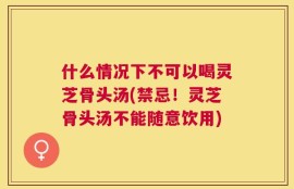 什么情况下不可以喝灵芝骨头汤(禁忌！灵芝骨头汤不能随意饮用)