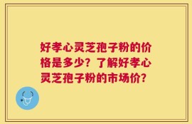 好孝心灵芝孢子粉的价格是多少？了解好孝心灵芝孢子粉的市场价？