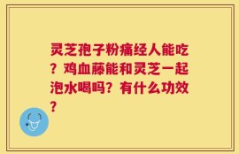灵芝孢子粉痛经人能吃？鸡血藤能和灵芝一起泡水喝吗？有什么功效？