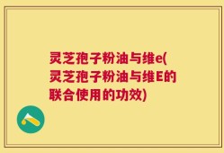 灵芝孢子粉油与维e(灵芝孢子粉油与维E的联合使用的功效)