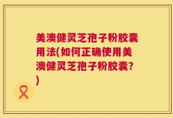 美澳健灵芝孢子粉胶囊用法(如何正确使用美澳健灵芝孢子粉胶囊？)