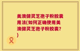 美澳健灵芝孢子粉胶囊用法(如何正确使用美澳健灵芝孢子粉胶囊？)