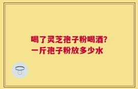 喝了灵芝孢子粉喝酒？一斤孢子粉放多少水
