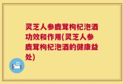 灵芝人参鹿茸枸杞泡酒功效和作用(灵芝人参鹿茸枸杞泡酒的健康益处)