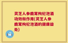 灵芝人参鹿茸枸杞泡酒功效和作用(灵芝人参鹿茸枸杞泡酒的健康益处)