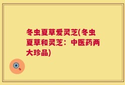 冬虫夏草爱灵芝(冬虫夏草和灵芝：中医药两大珍品)