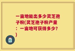 一亩地能出多少灵芝孢子粉(灵芝孢子粉产量：一亩地可获得多少？)