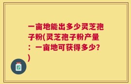 一亩地能出多少灵芝孢子粉(灵芝孢子粉产量：一亩地可获得多少？)