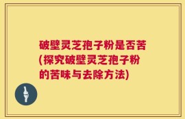破壁灵芝孢子粉是否苦(探究破壁灵芝孢子粉的苦味与去除方法)
