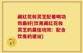 藏红花和灵芝配着喝功效最好(饮用藏红花和灵芝的最佳功效：配合饮用的建议)