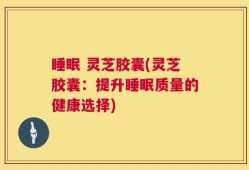 睡眠 灵芝胶囊(灵芝胶囊：提升睡眠质量的健康选择)